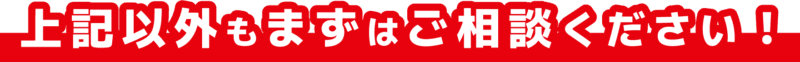 上記以外もまずはご相談ください！
